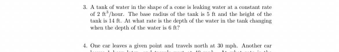 3. A tank of water in the shape of a cone is leaking water at a constant rate
of 2 ft°/hour. The base radius of the tank is 5 ft and the height of the
tank is 14 ft. At what rate is the depth of the water in the tank changing
when the depth of the water is 6 ft?
4. One car leaves a given point and travels north at 30 mph. Another car
