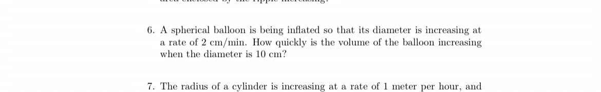 6. A spherical balloon is being inflated so that its diameter is increasing at
a rate of 2 cm/min. How quickly is the volume of the balloon increasing
when the diameter is 10 cm?
7. The radius of a cylinder is increasing at a rate of 1 meter per hour, and
