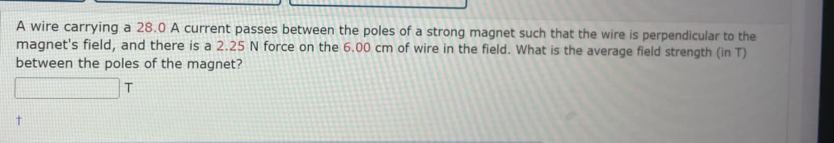 A wire carrying a 28.0 A current passes between the poles of a strong magnet such that the wire is perpendicular to the
magnet's field, and there is a 2.25 N force on the 6.00 cm of wire in the field. What is the average field strength (in T)
between the poles of the magnet?
