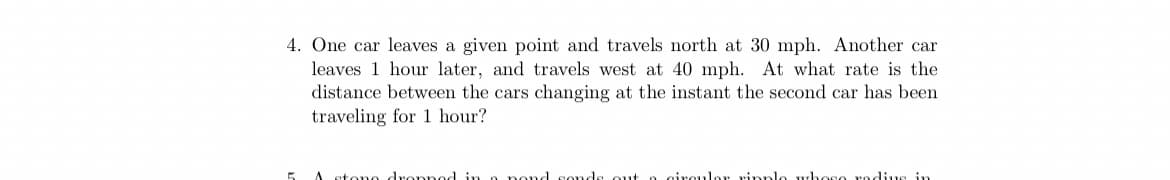 4. One car leaves a given point and travels north at 30 mph. Another car
leaves 1 hour later, and travels west at 40 mph. At what rate is the
distance between the cars changing at the instant the second car has been
traveling for 1 hour?
atono dropned in a pond sonds out o circulor rinple whoso rodius in
