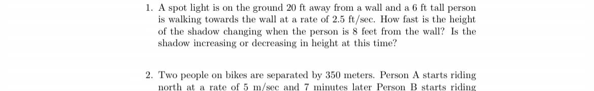 1. A spot light is on the ground 20 ft away from a wall and a 6 ft tall person
is walking towards the wall at a rate of 2.5 ft/sec. How fast is the height
of the shadow changing when the person is 8 feet from the wall? Is the
shadow increasing or decreasing in height at this time?
2. Two people on bikes are separated by 350 meters. Person A starts riding
north at a rate of 5 m/sec and 7 minutes later Person B starts riding
