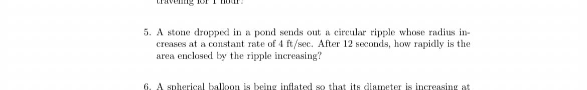 travellng 1or I HOUl
5. A stone dropped in a pond sends out a circular ripple whose radius in-
creases at a constant rate of 4 ft/sec. After 12 seconds, how rapidly is the
area enclosed by the ripple increasing?
6. A spherical balloon is being inflated so that its diameter is increasing at
