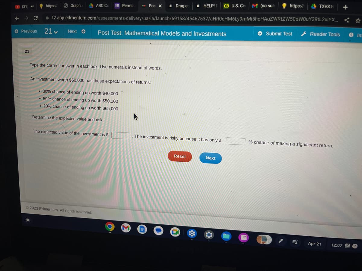 (31) 41
← → C
Permiss Pos X Drag ea в HELP! CB U.S. Ce M (no sub
+
f2.app.edmentum.com/assessments-delivery/ua/la/launch/69158/45467537/aHR0cHM6Ly9mMi5hcHAUZWRtZW50dW0uY29tL2xlYX... <
21
https://
Graph.x ABC Co
Previous 21♥ Next → Post Test: Mathematical Models and Investments
Type the correct answer in each box. Use numerals instead of words.
An investment worth $50,000 has these expectations of returns:
• 30% chance of ending up worth $40,000
• 50% chance of ending up worth $50,100
• 20% chance of ending up worth $65,000
Determine the expected value and risk.
The expected value of the investment is $
© 2023 Edmentum. All rights reserved.
C
The investment is risky because it has only a
Reset
OG
Next
R
https://
Submit Test
TXVS N
ES
Reader Tools
% chance of making a significant return.
Apr 21
12:07 S
In