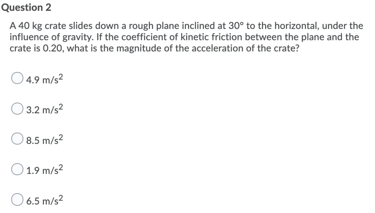 Question 2
A 40 kg crate slides down a rough plane inclined at 30° to the horizontal, under the
influence of gravity. If the coefficient of kinetic friction between the plane and the
crate is 0.20, what is the magnitude of the acceleration of the crate?
O 4.9 m/s2
O 3.2 m/s?
O 8.5 m/s?
O 1.9 m/s2
O 6.5 m/s?
