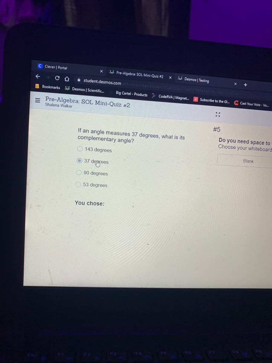 C Clever | Portal
Jak Pre-Algebra: SOL Mini-Quiz #2
Desmos | Testing
个
A student.desmos.com activity
ider/stugent
I Bookmarks Jak Desmos | Scientific.
Big Cartel - Products CodeRVA | Magnet. I Subscribe to the Gl.
Cast Your Vote - Vo.
Pre-Algebra: SOL Mini-Quiz #2
Shalena Walker
#5
If an angle measures 37 degrees, what is its
complementary angle?
Do you need space to
Choose your whiteboard
143 degrees
Blank
O 37 dearees
O 90 degrees
O 53 degrees
You chose:
F7
F6
F5
F4
F3
F2
Esc
II
