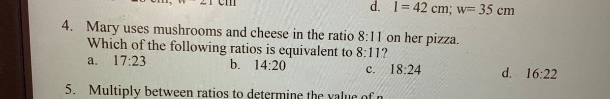 d. 1=42 cm; w= 35 cm
4. Mary uses mushrooms and cheese in the ratio 8:11 on her pizza.
Which of the following ratios is equivalent to 8:11?
a.
17:23
b. 14:20
c. 18:24
с.
d. 16:22
5. Multiply between ratios to determine the yalue ofn
