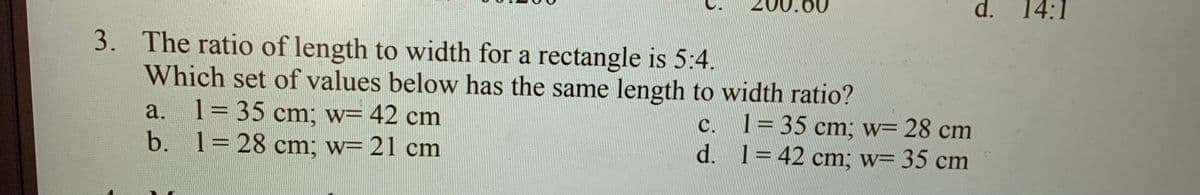 d.
14:1
3. The ratio of length to width for a rectangle is 5:4.
Which set of values below has the same length to width ratio?
1= 35 cm; w= 42 cm
b. 1= 28 cm; w= 21 cm
c. 1=35 cm; w= 28 cm
d. 1342 cm; w= 35 cm
a.
С.
