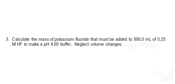 3. Calculate the mass of potassium fluoride that must be added to 500.0 mL of 0.25
M HF to make a pH 4.00 buffer. Neglect volume changes.