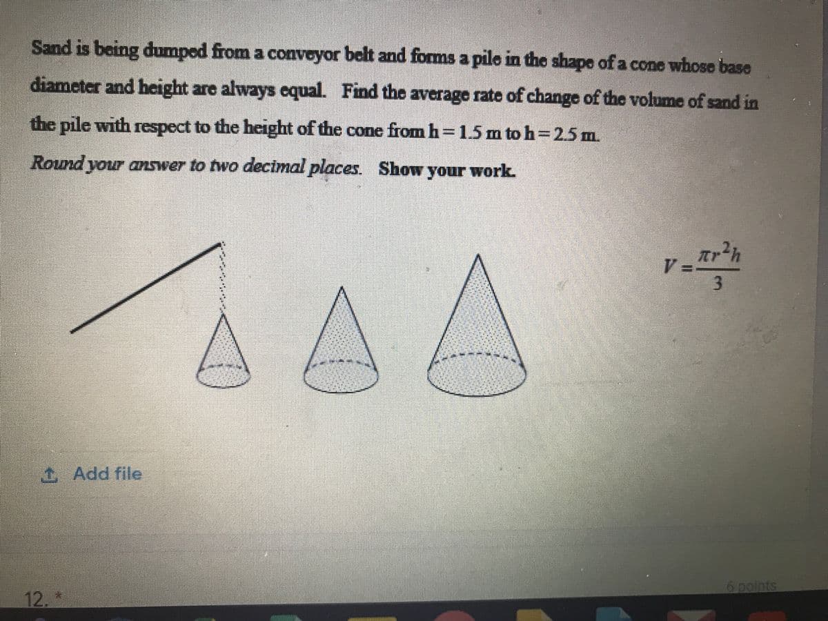 Sand is boing dumped from a convoyor belt and forms a pilo in the shape of a cone whose base
diameter and height are always cqual. Find the average rate of change of the volume of sand in
the pile with respect to the height of the cone from h 1.5 m to h=25m.
Round your answer to two decimal places. Show your work.
t, Add file
6 points
12.
