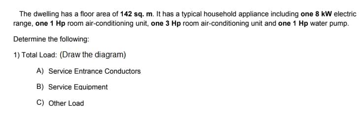 The dwelling has a floor area of 142 sq. m. It has a typical household appliance including one 8 kW electric
range, one 1 Hp room air-conditioning unit, one 3 Hp room air-conditioning unit and one 1 Hp water pump.
Determine the following:
1) Total Load: (Draw the diagram)
A) Service Entrance Conductors
B) Service Equipment
C) Other Load
