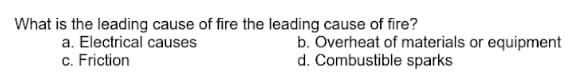 What is the leading cause of fire the leading cause of fire?
b. Overheat of materials or equipment
d. Combustible sparks
a. Electrical causes
c. Friction
