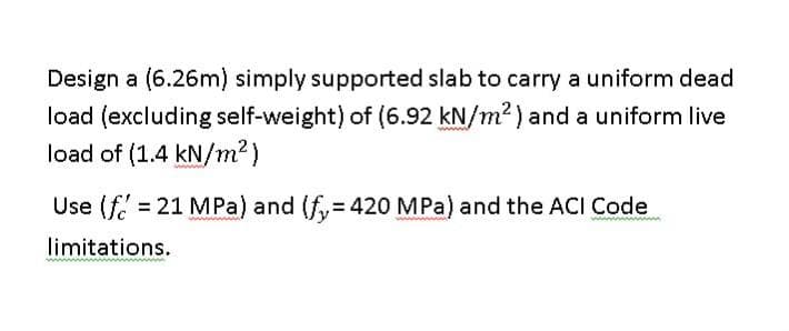 Design a (6.26m) simply supported slab to carry a uniform dead
load (excluding self-weight) of (6.92 kN/m²) and a uniform live
load of (1.4 kN/m²)
Use (f=21 MPa) and (fy = 420 MPa) and the ACI Code
limitations.