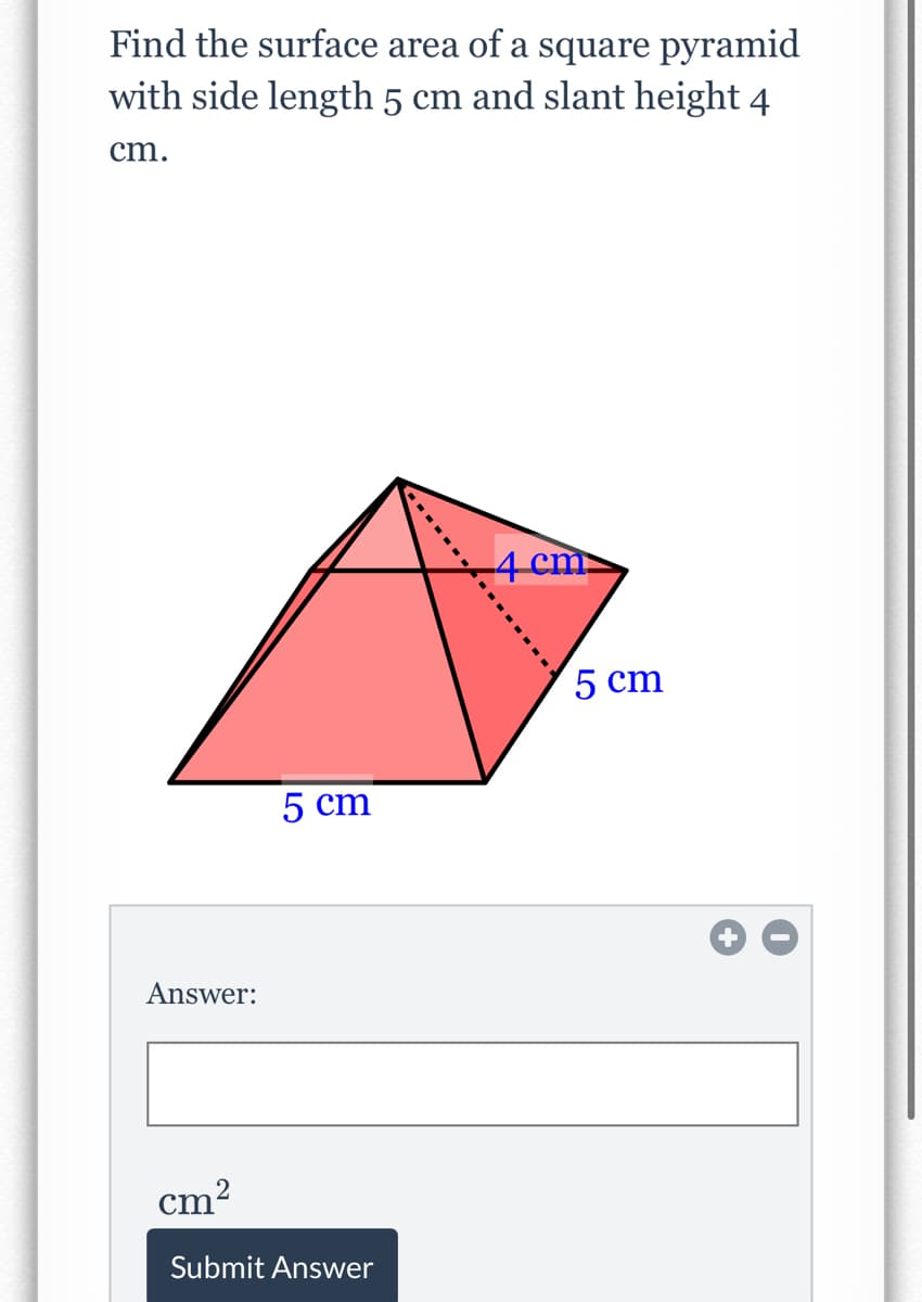 Find the surface area of a square pyramid
with side length 5 cm and slant height 4
cm.
4 cm
5 cm
5 cm
Answer:
cm?
Submit Answer
