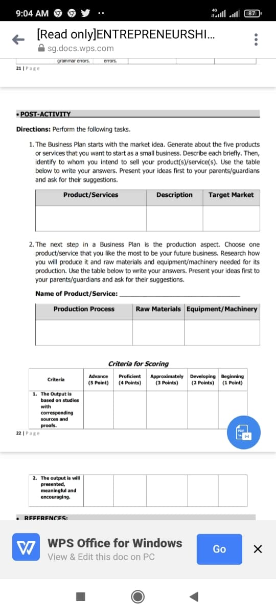 9:04 AM
all ll 87
[Read only]ENTREPRENEURSHI.
A sg.docs.wps.com
grammar errors.
errors.
21 |Page
• POST-ACTIVITY
Directions: Perform the following tasks.
1. The Business Plan starts with the market idea. Generate about the five products
or services that you want to start as a small business. Describe each briefly. Then,
identify to whom you intend to sell your product(s)/service(s). Use the table
below to write your answers. Present your ideas first to your parents/guardians
and ask for their suggestions.
Product/Services
Description
Target Market
2. The next step in a Business Plan is the production aspect. Choose one
product/service that you like the most to be your future business. Research how
you will produce it and raw materials and equipment/machinery needed for its
production. Use the table below to write your answers. Present your ideas first to
your parents/guardians and ask for their suggestions.
Name of Product/Service:
Production Process
Raw Materials Equipment/Machinery
Criteria for Scoring
Developing Beginning
(2 Points)
(1 Point)
Proficient
Approximately
(3 Points)
Advance
Criteria
(5 Point)
(4 Points)
1. The Output is
based on studies
with
corresponding
sources and
proofs.
22 |Page
2. The output is will
presented,
meaningful and
encouraging.
• REFERENCES:
WPS Office for Windows
Go
View & Edit this doc on PC
