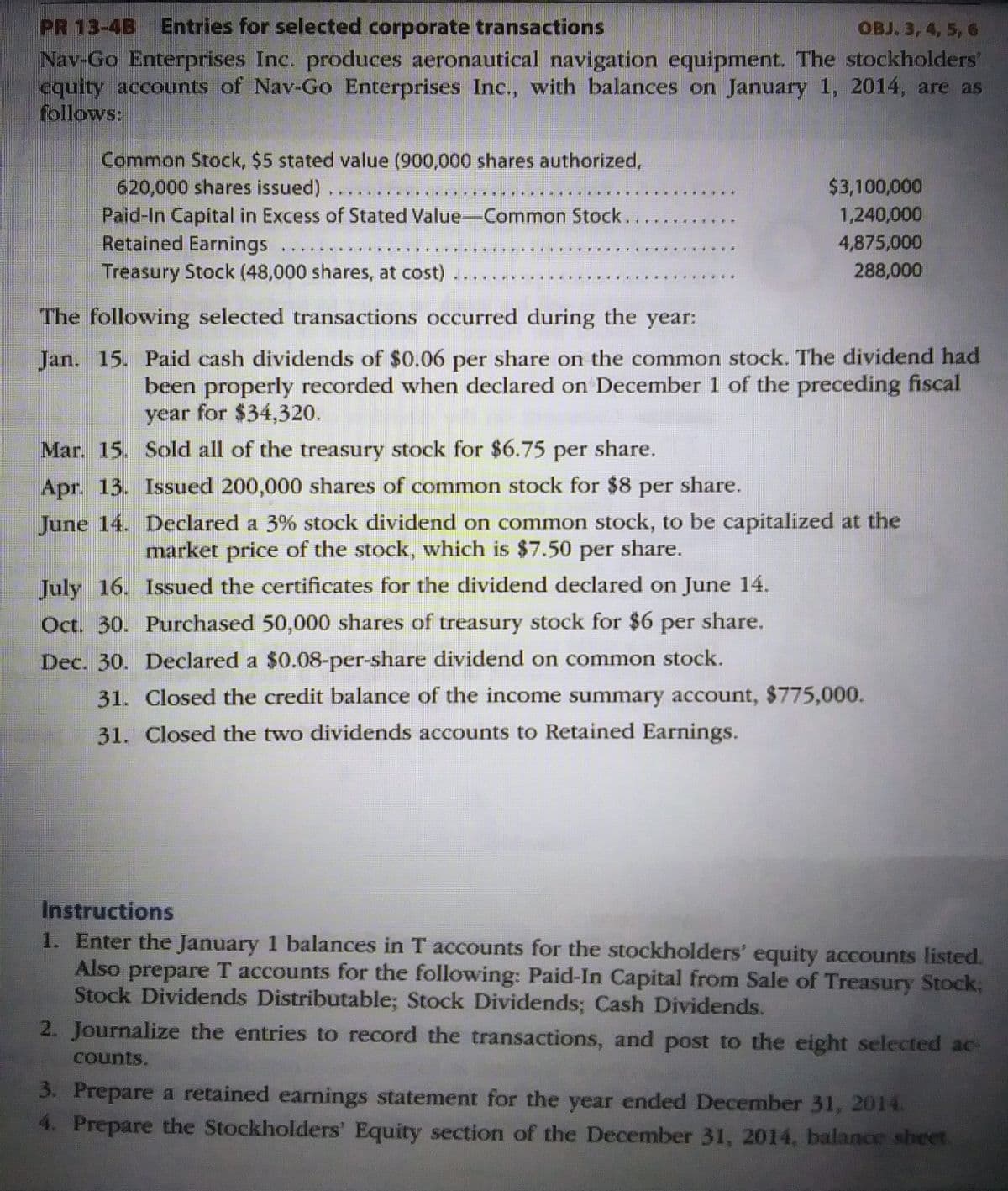 OBJ. 3, 4, 5, 6
PR 13-4B Entries for selected corporate transactions
Nav-Go Enterprises Inc. produces aeronautical navigation equipment. The stockholders'
equity accounts of Nav-Go Enterprises Inc., with balances on January 1, 2014, are as
follows:
Common Stock, $5 stated value (900,000 shares authorized,
620,000 shares issued)
****IFFEN
CERTI
Paid-In Capital in Excess of Stated Value-Common Stock.
Retained Earnings ....
Treasury Stock (48,000 shares, at cost)
....
****
*****
*****
***W
$3,100,000
1,240,000
4,875,000
288,000
The following selected transactions occurred during the year:
Jan. 15. Paid cash dividends of $0.06 per share on the common stock. The dividend had
been properly recorded when declared on December 1 of the preceding fiscal
year for $34,320.
Mar. 15.
Sold all of the treasury stock for $6.75 per share.
Apr. 13. Issued 200,000 shares of common stock for $8 per share.
June 14.
Declared a 3% stock dividend on common stock, to be capitalized at the
market price of the stock, which is $7.50 per share.
July 16. Issued the certificates for the dividend declared on June 14.
Oct. 30. Purchased 50,000 shares of treasury stock for $6 per share.
Dec. 30. Declared a $0.08-per-share dividend on common stock.
31. Closed the credit balance of the income summary account, $775,000.
31. Closed the two dividends accounts to Retained Earnings.
Instructions
1. Enter the January 1 balances in T accounts for the stockholders' equity accounts listed.
Also prepare T accounts for the following: Paid-In Capital from Sale of Treasury Stock;
Stock Dividends Distributable; Stock Dividends; Cash Dividends.
2. Journalize the entries to record the transactions, and post to the eight selected ac-
counts.
3. Prepare a retained earnings statement for the year ended December 31, 2014.
4. Prepare the Stockholders' Equity section of the December 31, 2014, balance sheet