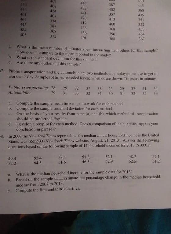 469
430
446
422
441
470
354
468
387
445
444
424
402
360
461
407
357
435
464
374
413
351
417
445
387
460
352
468
384
367
368
430
405
436
390
464
372
401
388
367
What is the mean number of minutes spent interacting with others for this sample?
How does it compare to the mean reported in the study?
b. What is the standard deviation for this sample?
a.
C.
Are there any outliers in this sample?
57. Public transportation and the automobile are two methods an employee can use to get to
work each day. Samples of times recorded for each method are shown. Times are in minutes.
Public Transportation: 28
29
32
37
33
25
29
32
41
34
Automobile:
29
31
33
32
34
30
31
32
35
33
Compute the sample mean time to get to work for each method.
b. Compute the sample standard deviation for each method.
On the basis of your results from parts (a) and (b), which method of transportation
should be preferred? Explain.
d. Develop a boxplot for each method. Does a comparison of the boxplots support your
conclusion in part (e)?
a.
C.
8. In 2007 the New York Times reported that the median annual household income in the United
States was $55,500 (New York Times website, August, 21, 2013). Answer the following
questions based on the following sample of 14 household incomes for 2013 (S1000s).
51.3
52.1
52.4
64.5
53.4
51.6
48.7
52.5
52.1
51.2
49.4
46.5
52.9
52.2
What is the median household income for the sample data for 2013?
b. Based on the sample data, estimate the percentage change in the median household
income from 2007 to 2013.
a.
c. Compute the first and third quartiles.

