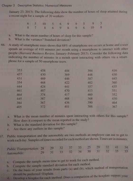 Chapter 3 Descriptive Statistics: Numerical Measures
January 23, 2013). The following data show the number of hours of sleep attained during
a recent night for a sample of 20 workers.
10
9.
5.
8 7
8 6
8
9.
6.
10
8.
9.
What is the mean number of hours of sleep for this sample?
What is the variance? Standard deviation?
a.
b.
66. A study of smartphone users shows that 68% of smartphone use occurs at home and a user
spends an average of 410 minutes per month using a smartphone to interact with other
people (Harvard Business Review, January-February 2013). Consider the following data
indicating the number of minutes in a month spent interacting with others via a smart-
phone for a sample of 50 smartphone users.
353
458
404
394
416
437
430
369
448
430
431
469
446
387
445
354
468
422
402
360
444
424
441
357
435
461
407
470
413
351
464
374
417
460
352
445
387
468
368
430
384
367
436
390
464
405
372
401
388
367
What is the mean number of minutes spent interacting with others for this sample?
How does it compare to the mean reported in the study?
What is the standard deviation for this sample?
a.
b.
Are there any outliers in this sample?
C.
57. Public transportation and the automobile are two methods an employee can use to get to
work each day. Samples of times recorded for each method are shown. Times are in minutes.
33
25
29
32
41
34
Public Transportation: 28 29
Automobile:
32
37
29 31 33
32
34
30
31
32
35
33
a Compute the sample mean time to get to work for cach method.
b. Compute the sample standard deviation for each method.
On the basis of your results from parts (a) and (b), which method of transportation
should be preferred? Explain.
d Develop a boxplot for each method. Does a comparison of the boxplots support your
C.
