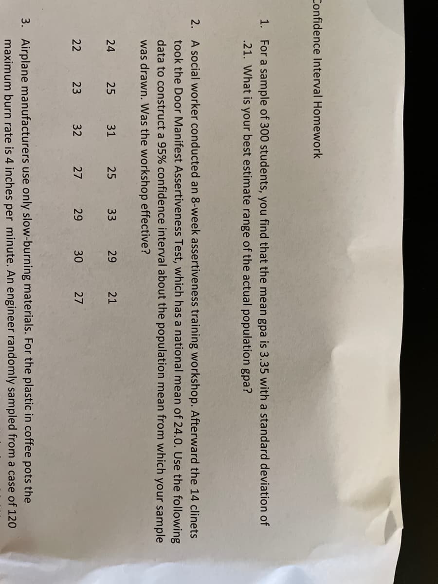 Confidence Interval Homework
1. For a sample of 300 students, you find that the mean gpa is 3.35 with a standard deviation of
.21. What is your best estimate range of the actual population gpa?
2. A social worker conducted an 8-week assertiveness training workshop. Afterward the 14 clinets
took the Door Manifest Assertiveness Test, which has a national mean of 24.0. Use the following
data to construct a 95% confidence interval about the population mean from which your sample
was drawn. Was the workshop effective?
24
25
31
25
33
29
21
22
23
32
27
29
30
27
3. Airplane manufacturers use only slow-burning materials. For the plastic in coffee pots the
maximum burn rate is 4 inches per minute. An engineer randomly sampled from a case of 120
