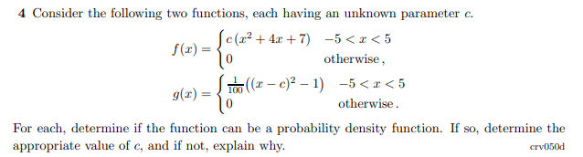 4 Consider the following two functions, each having an unknown parameter c.
f(z) = c(x² + 4x + 7) -5 < x < 5
otherwise,
J하(r-c)2-1) -5<r<5
9(x) =
otherwise.
For each, determine if the function can be a probability density function. If so, determine the
appropriate value of c, and if not, explain why.
crv050d
