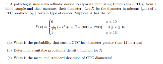 1 A pathologist uses a microfluidic device to separate circulating tumor cells (CTCS) from a
blood sample and then measures their diameter. Let X be the diameter in microns (um) of a
CTC produced by a certain type of cancer. Suppose X has the cdf
I< 10
F(x)
(-a3 + 36x2 – 380x + 1200) 10 < x < 16
240
x> 16.
(a) What is the probability that such a CTC has diameter greater than 12 microns?
(b) Determine a suitable probability density function for X.
(c) What is the mean and standard deviation of CTC diameters?
