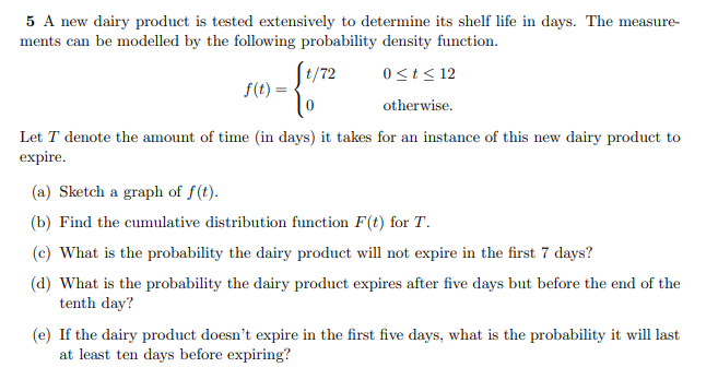 5 A new dairy product is tested extensively to determine its shelf life in days. The measure-
ments can be modelled by the following probability density function.
J/72
0st< 12
f(t) =
otherwise.
Let T denote the amount of time (in days) it takes for an instance of this new dairy product to
expire.
(a) Sketch a graph of f(t).
(b) Find the cumulative distribution function F(t) for T.
(c) What is the probability the dairy product will not expire in the first 7 days?
(d) What is the probability the dairy product expires after five days but before the end of the
tenth day?
(e) If the dairy product doesn't expire in the first five days, what is the probability it will last
at least ten days before expiring?
