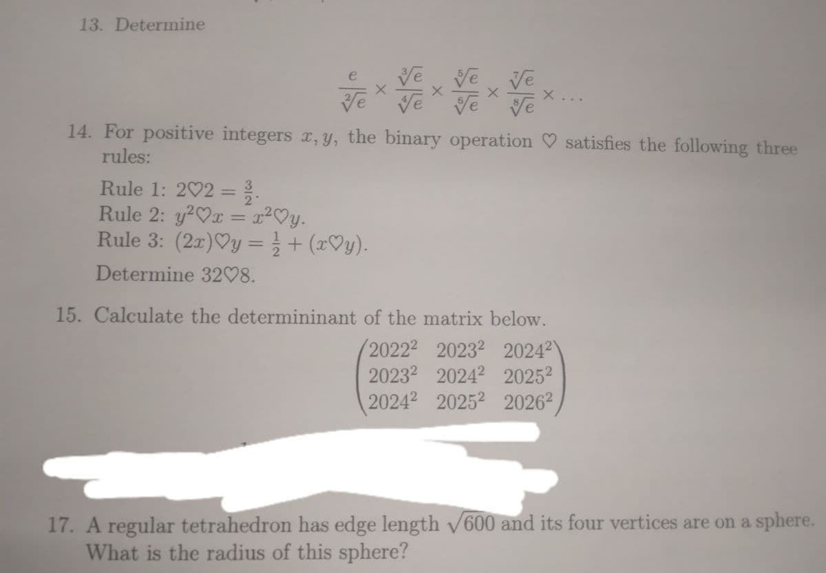 13. Determine
ve ve
e
X
Ve Ve
Rule 1: 2♡2 = 3.
Rule 2: y²♡x = r²♡y.
y2
Rule 3: (2x)♡y = ½/2 + (x♡y).
Determine 32♡8.
Ve Ve
x
Te ve
X...
14. For positive integers x, y, the binary operation ♡ satisfies the following three
rules:
15. Calculate the determininant of the matrix below.
20222 2023 20242
2023² 2024² 20252
2024 2025 20262
17. A regular tetrahedron has edge length √600 and its four vertices are on a sphere.
What is the radius of this sphere?