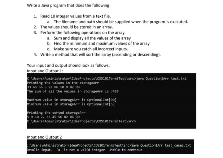 Write a Java program that does the following:
1. Read 10 integer values from a text file.
a. The filename and path should be supplied when the program is executed.
2. The values should be stored in an array.
3.
Perform the following operations on the array.
a. Sum and display all the values of the array
b.
Find the minimum and maximum values of the array
c. Make sure you catch all incorrect inputs.
4. Write a method that will sort the array (ascending or descending).
Your input and output should look as follows:
Input and Output 1:
C:\Users\Administrator\IdeaProjects\COS101 Term3 Test\src>java Question1Arr test.txt
Printing the values in the storageArr
33 45 56 5 22 86 10 9 82 90
The sum of all the values in storageArr is :438
Maximum value in storageArr is Optional Int [90]
Minimum value in storageArr is Optional Int [5]
Printing the sorted storageArr
5 9 18 22 33 45 56 82 86 90
C:\Users\Administrator\IdeaProjects\COS101Term3 Test\src>
Input and Output 2
C:\Users\Administrator\IdeaProjects\COS101Term3 Test\src>java Question1Arr test_case2.txt
Invalid input. 'a' is not a valid integer. Unable to continue