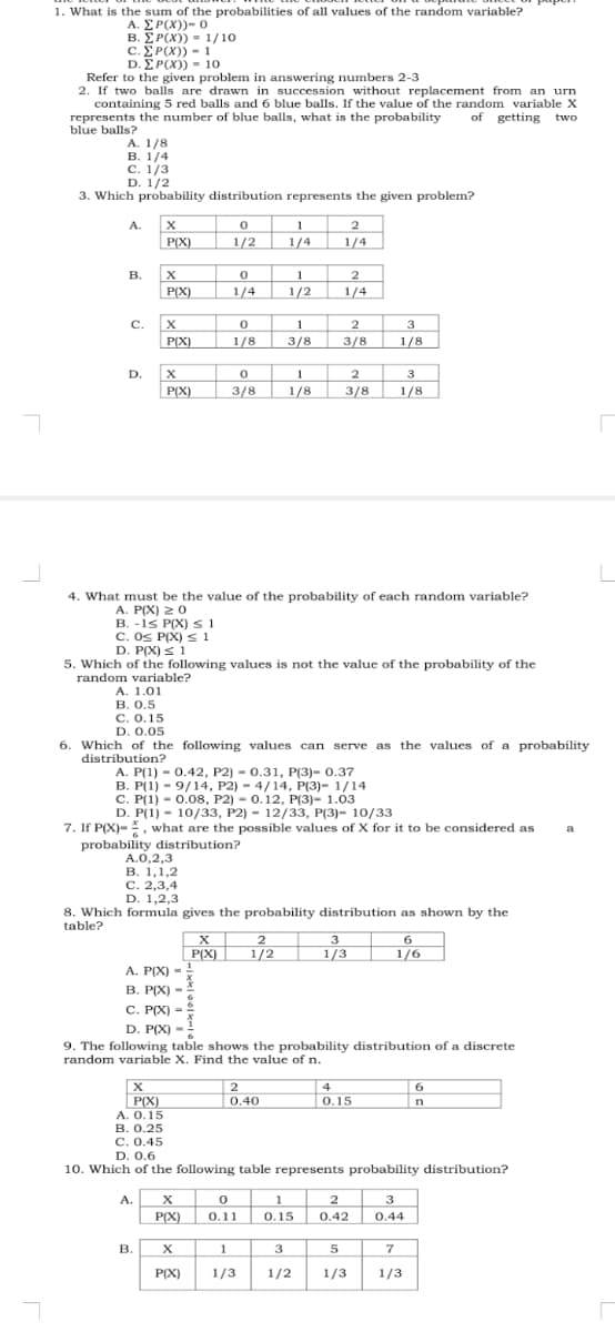 1. What is the sum of the probabilities of all values of the random variable?
A. ΣΡ(Χ) )- ο
B. E P(X)) = 1/10
c. E P(X)) - 1
D. ΣΡ(Χ) -10
Refer to the given problem in answering numbers 2-3
2. If two balls are drawn in succession without replacement from an urn
containing 5 red balls and 6 blue balls. If the value of the random variable X
represents the number of blue balls, what is the probability
blue balls?
of getting two
A. 1/8
В. 1/4
С. 1/3
D. 1/2
3. Which probability distribution represents the given problem?
A.
1
1/4
2
P()
1/2
1/4
B.
1
1/2
2
| P(X)
1/4
1/4
C.
2
3/8
1
3
P(X)
1/8
3/8
1/8
D.
1
2
3
P(X)
3/8
1/8
3/8
1/8
4. What must be the value of the probability of each random variable?
A. P(X) 20
B. -is P(X) s 1
C. Os P(X) s 1
D. P(X) < 1
5. Which of the following values is not the value of the probability of the
random variable?
А. 1.01
B. 0.5
С. О. 15
D. 0.05
6. Which of the following values can serve as the values of a probability
distribution?
А. Р(1) - 0.42, Р2) - 0.31, P(3)- 0.37
B. P(1) - 9/14, P2) - 4/14, P(3)- 1/14
C. P(1) - 0.0o8, P2) - 0.12, P(3)- 1.03
D. P(1) - 10/33, Р2)- 12/33, P(3)- 10/3
7. If P(X)-, what are the possible values of X for it to be considered as
a
probability distribution?
A.0,2,3
В. 1,1,2
C. 2,3,4
D. 1,2,3
8. Which formula gives the probability distribution as shown by the
table?
X
2
P(X)
1/2
6
1/3
1/6
A. P(X)
B. P(X)
C. P(X)-
D. P(X)
9. The following table shows the probability distribution of a discrete
random variable X. Find the value of n.
2
4
6
P(X)
A. 0.15
В. О.25
C. 0.45
D. 0.6
0.40
0.15
|n
10. Which of the following table represents probability distribution?
A.
1
2
3
P(X)
О.11
0.15
0.42
0.44
В.
X
1
5
P(X)
1/3
1/2
1/3
1/3
