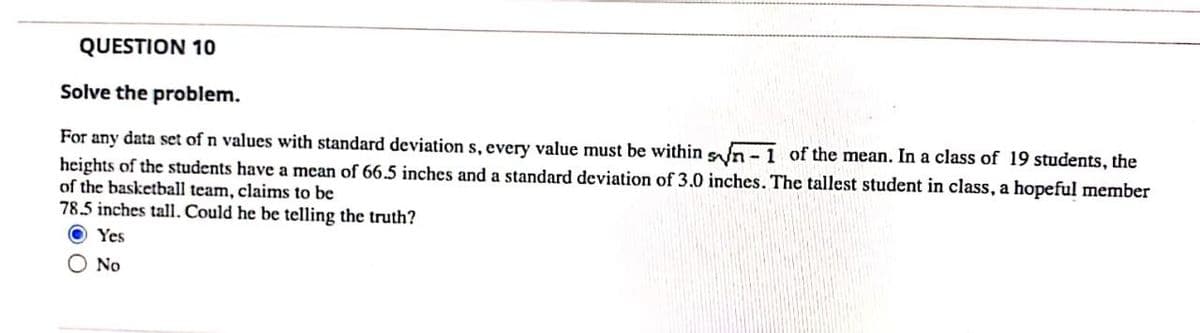 QUESTION 10
Solve the problem.
For any data set of n values with standard deviation s, every value must be within sn -1 of the mean. In a class of 19 students, the
heights of the students have a mean of 66.5 inches and a standard deviation of 3.0 inches. The tallest student in class, a hopeful member
of the basketball team, claims to be
78.5 inches tall. Could he be telling the truth?
O Yes
O No
