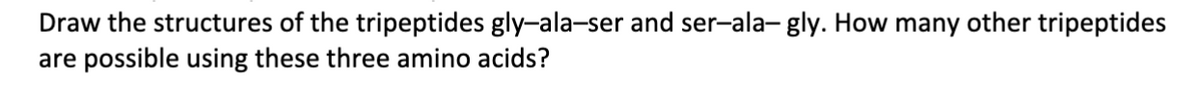 Draw the structures of the tripeptides gly-ala-ser and ser-ala- gly. How many other tripeptides
are possible using these three amino acids?
