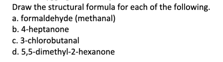 Draw the structural formula for each of the following.
a. formaldehyde (methanal)
b. 4-heptanone
c. 3-chlorobutanal
d. 5,5-dimethyl-2-hexanone
