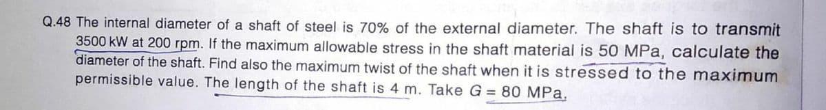 Q.48 The internal diameter of a shaft of steel is 70% of the external diameter. The shaft is to transmit
3500 kW at 200 rpm. If the maximum allowable stress in the shaft material is 50 MPa, calculate the
diameter of the shaft. Find also the maximum twist of the shaft when it is stressed to the maximum
permissible value. The length of the shaft is 4 m. Take G = 80 MPa.
