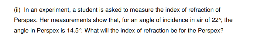 (ii) In an experiment, a student is asked to measure the index of refraction of
Perspex. Her measurements show that, for an angle of incidence in air of 22°, the
angle in Perspex is 14.5°. What will the index of refraction be for the Perspex?
