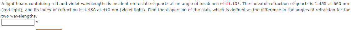 A light beam containing red and violet wavelengths is incident on a slab of quartz at an angle of incidence of 41.10°. The index of refraction of quartz is 1.455 at 660 nm
(red light), and its index of refraction is 1.468 at 410 nm (violet light). Find the dispersion of the slab, which is defined as the difference in the angles of refraction for the
two wavelengths.