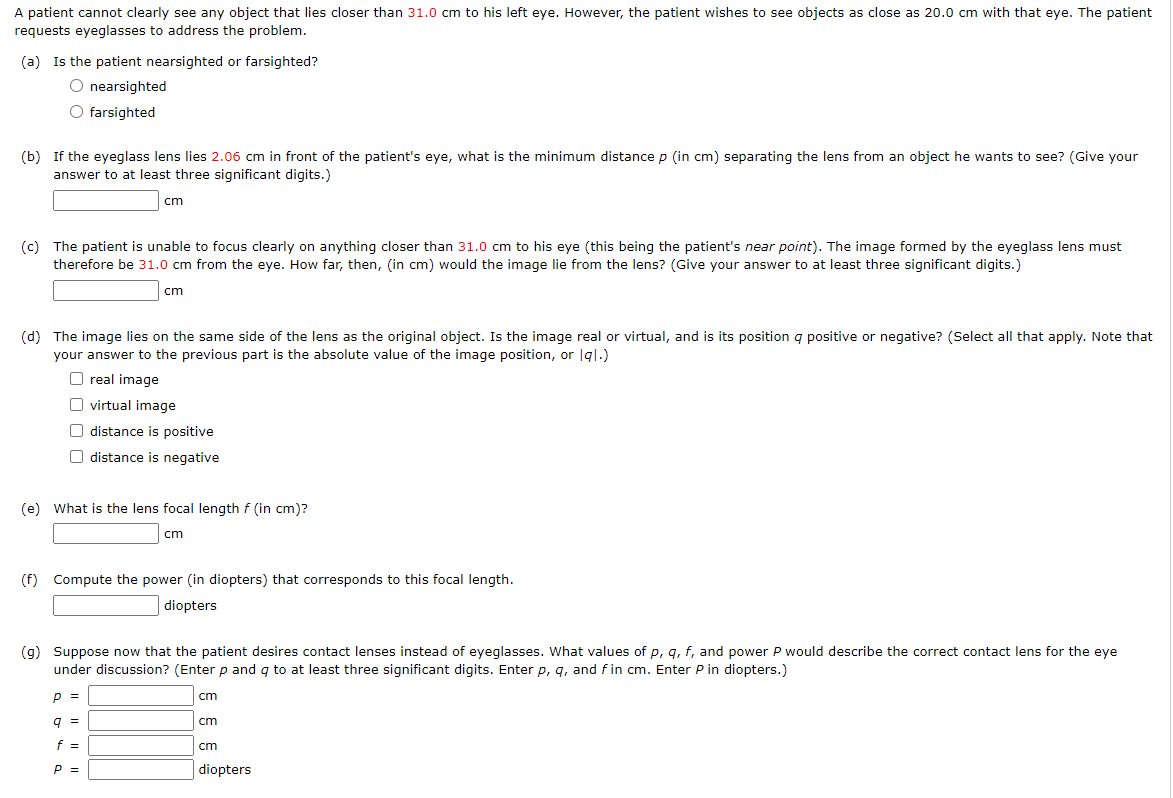 A patient cannot clearly see any object that lies closer than 31.0 cm to his left eye. However, the patient wishes to see objects as close as 20.0 cm with that eye. The patient
requests eyeglasses to address the problem.
(a) Is the patient nearsighted or farsighted?
O nearsighted
O farsighted
(b) If the eyeglass lens lies 2.06 cm in front of the patient's eye, what is the minimum distance p (in cm) separating the lens from an object he wants to see? (Give your
answer to at least three significant digits.)
cm
(c) The patient is unable to focus clearly on anything closer than 31.0 cm to his eye (this being the patient's near point). The image formed by the eyeglass lens must
therefore be 31.0 cm from the eye. How far, then, (in cm) would the image lie from the lens? (Give your answer to at least three significant digits.)
cm
(d) The image lies on the same side of the lens as the original object. Is the image real or virtual, and is its position a positive or negative? (Select all that apply. Note that
your answer to the previous part is the absolute value of the image position, or Igl.)
Oreal image
virtual image
distance is positive
O distance is negative
(e) What is the lens focal length f (in cm)?
cm
(f) Compute the power (in diopters) that corresponds to this focal length.
diopters
(g) Suppose now that the patient desires contact lenses instead of eyeglasses. What values of p, q, f, and power P would describe the correct contact lens for the eye
under discussion? (Enter p and q to at least three significant digits. Enter p, q, and fin cm. Enter P in diopters.)
p =
9 =
f =
P =
cm
cm
cm
diopters