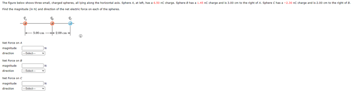 The figure below shows three small, charged spheres, all lying along the horizontal axis. Sphere A, at left, has a 6.50 nC charge. Sphere B has a 1.45 nC charge and is 3.00 cm to the right of A. Sphere C has a -2.30 nC charge and is 2.00 cm to the right of B.
Find the magnitude (in N) and direction of the net electric force on each of the spheres.
9₁
9B
9c
Net Force on A
magnitude
direction
Net Force on B
magnitude
direction
Net Force on C
magnitude
direction
3.00 cm
---Select---
---Select---
---Select---
N
N
2.00 cm