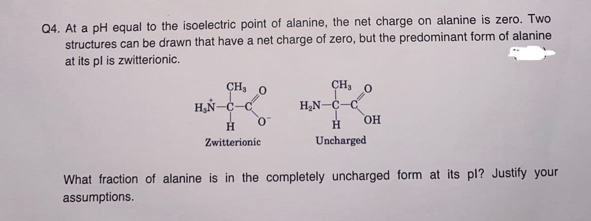 Q4. At a pH equal to the isoelectric point of alanine, the net charge on alanine is zero. Two
structures can be drawn that have a net charge of zero, but the predominant form of alanine
at its pl is zwitterionic.
CH3
00
=
0
H₂N-C-C
H
Zwitterionic
CH3
H₂N-C-C
H
Uncharged
O
=
OH
What fraction of alanine is in the completely uncharged form at its pl? Justify your
assumptions.