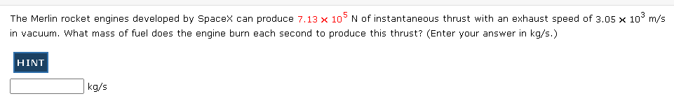 ### Rocket Propulsion Problem

The Merlin rocket engines developed by SpaceX can produce \( 7.13 \times 10^5 \) N of instantaneous thrust with an exhaust speed of \( 3.05 \times 10^3 \) m/s in vacuum. What mass of fuel does the engine burn each second to produce this thrust? (Enter your answer in kg/s.)

#### Hint
There is a blue button labeled "HINT" that you can click for additional help.

---

**Answer:**

\[ \text{kg/s} \]