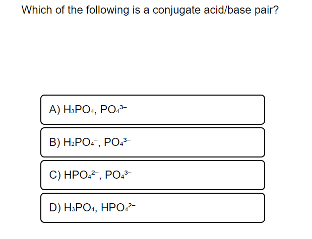 Which of the following is a conjugate acid/base pair?
A) H³PO4, PO,3-
В) Н.РО-, РО3-
C) НРО-2-, РО.-
D) H.PO, HPО.2-
