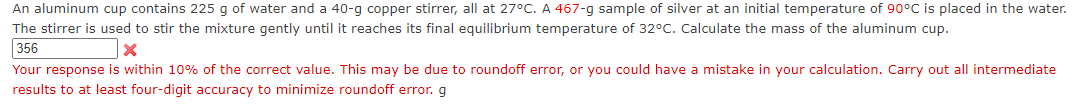 An aluminum cup contains 225 g of water and a 40-g copper stirrer, all at 27°C. A 467-g sample of silver at an initial temperature of 90°C is placed in the water.
The stirrer is used to stir the mixture gently until it reaches its final equilibrium temperature of 32°C. Calculate the mass of the aluminum cup.
356
x
Your response is within 10% of the correct value. This may be due to roundoff error, or you could have a mistake in your calculation. Carry out all intermediate
results to at least four-digit accuracy to minimize roundoff error. g