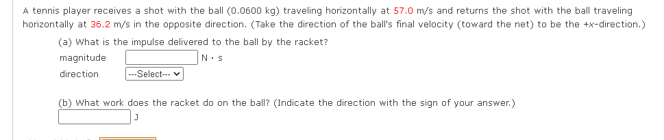 **Physics Problem: Tennis Ball Impact**

A tennis player receives a shot with the ball (0.0600 kg) traveling horizontally at \(57.0 \, \text{m/s}\) and returns the shot with the ball traveling horizontally at \(36.2 \, \text{m/s}\) in the opposite direction. (Take the direction of the ball's final velocity (toward the net) to be the \(+\textbf{x}\)-direction.)

**(a) What is the impulse delivered to the ball by the racket?**

- **Magnitude**: \(\hspace{50pt} \text{N} \cdot \text{s}\)
- **Direction**: \(\hspace{4pt} \text{---Select---}\)

**(b) What work does the racket do on the ball?** (Indicate the direction with the sign of your answer.)

- \(\hspace{4pt} \text{ J}\)