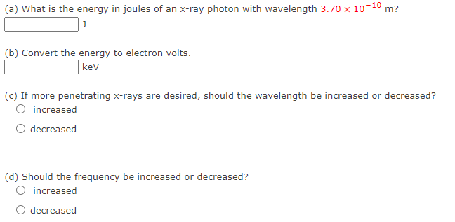 (a) What is the energy in joules of an x-ray photon with wavelength 3.70 x 10-1⁰ m?
J
(b) Convert the energy to electron volts.
kev
(c) If more penetrating x-rays are desired, should the wavelength be increased or decreased?
O increased
decreased
(d) Should the frequency be increased or decreased?
O increased
decreased