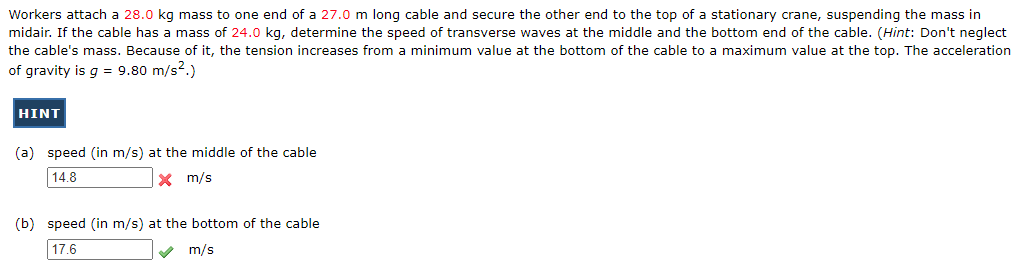 Workers attach a 28.0 kg mass to one end of a 27.0 m long cable and secure the other end to the top of a stationary crane, suspending the mass in
midair. If the cable has a mass of 24.0 kg, determine the speed of transverse waves at the middle and the bottom end of the cable. (Hint: Don't neglect
the cable's mass. Because of it, the tension increases from a minimum value at the bottom of the cable to a maximum value at the top. The acceleration
of gravity is g = 9.80 m/s².)
HINT
(a) speed (in m/s) at the middle of the cable
14.8
X m/s
(b) speed (in m/s) at the bottom of the cable
17.6
✔ m/s