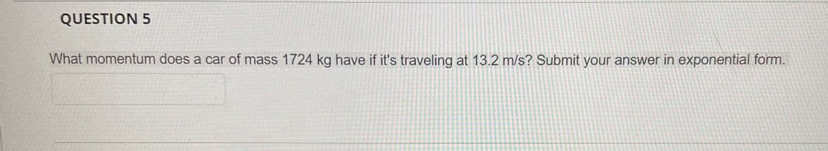 QUESTION 5
What momentum does a car of mass 1724 kg have if it's traveling at 13.2 m/s? Submit your answer in exponential form.