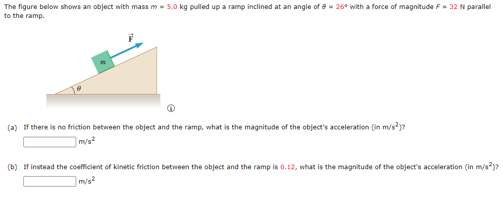 The figure below shows an object with mass m = 5.0 kg pulled up a ramp inclined at an angle of 8 = 26° with a force of magnitude F = 32 N parallel
to the ramp.
m
F
(a) If there is no friction between the object and the ramp, what is the magnitude of the object's acceleration (in m/s²)?
m/s2
(b) If instead the coefficient of kinetic friction between the object and the ramp is 0.12, what is the magnitude of the object's acceleration (in m/s²)?
m/s²