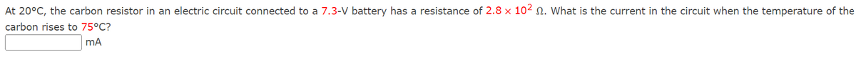 At 20°C, the carbon resistor in an electric circuit connected to a 7.3-V battery has a resistance of 2.8 x 102 . What is the current in the circuit when the temperature of the
carbon rises to 75°C?
mA