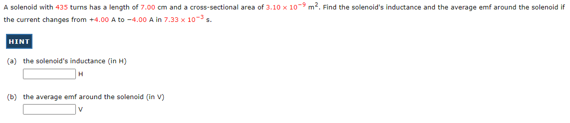 A solenoid with 435 turns has a length of 7.00 cm and a cross-sectional area of 3.10 x 10-9 m². Find the solenoid's inductance and the average emf around the solenoid if
the current changes from +4.00 A to -4.00 A in 7.33 x 10-³ s.
HINT
(a) the solenoid's inductance (in H)
H
(b) the average emf around the solenoid (in V)