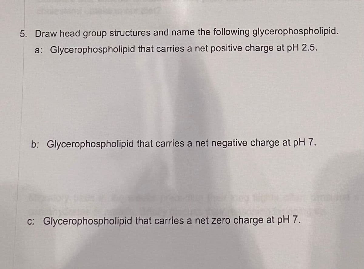 5. Draw head group structures and name the following glycerophospholipid.
a: Glycerophospholipid that carries a net positive charge at pH 2.5.
b: Glycerophospholipid that carries a net negative charge at pH 7.
c: Glycerophospholipid that carries a net zero charge at pH 7.
