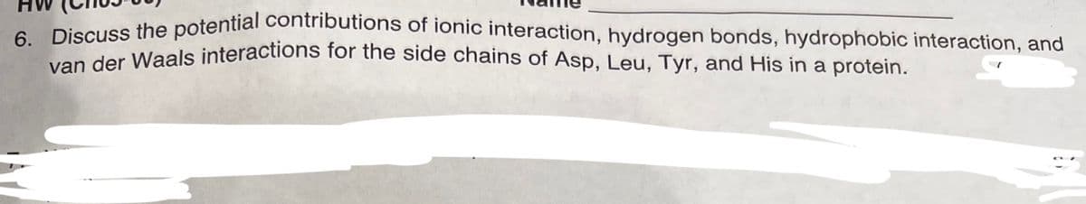 6. Discuss the potential contributions of ionic interaction, hydrogen bonds, hydrophobic interaction, and
van der Waals interactions for the side chains of Asp, Leu, Tyr, and His in a protein.