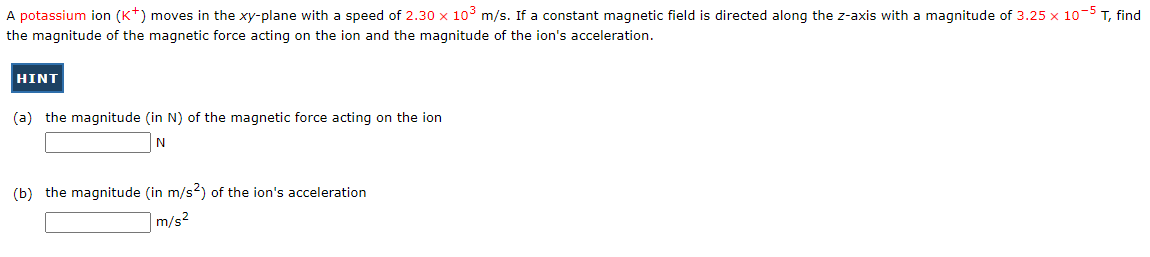 A potassium ion (K+) moves in the xy-plane with a speed of 2.30 x 10³ m/s. If a constant magnetic field is directed along the z-axis with a magnitude of 3.25 x 10-5 T, find
the magnitude of the magnetic force acting on the ion and the magnitude of the ion's acceleration.
HINT
(a) the magnitude (in N) of the magnetic force acting on the ion
N
(b) the magnitude (in m/s2) of the ion's acceleration
m/s²